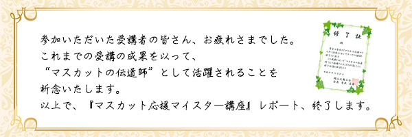 参加いただいた受講者の皆さん、お疲れさまでした。これまでの受講の成果を以って、マスカットの伝道師として活躍されることを祈念いたします。以上で、『マスカット応援マイスター講座』レポート、終了します。